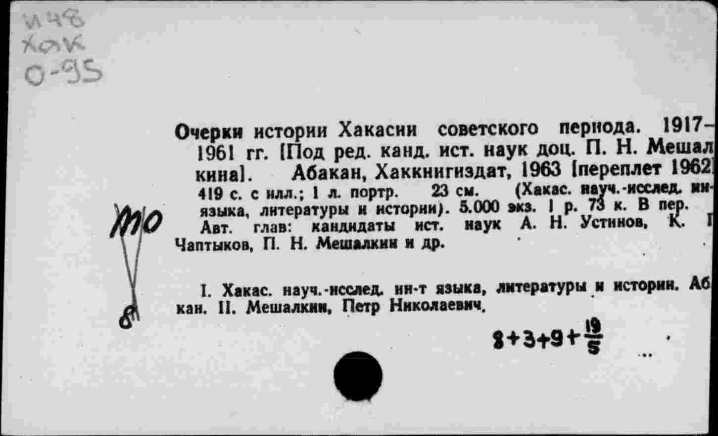 ﻿\лч%
0-5Ь
Очерки истории Хакасии советского периода. 1917 1961 гг. [Под ред. канд. ист. наук доц. П. Н. Меша. кина]. Абакан, Хаккнигиздат, 1963 [переплет 1965 419 с. с илл.; 1 л. портр. 23 см. (Хакас, науч.-исслед. ■« языка, литературы и истории). 5.000 акз. I р. 73 к. В пер. Авт. глав: кандидаты ист. наук А. Н. Устинов, К.
Чаптыков, П. Н. Мешалкин н др.
I. Хакас, науч.-исслед. ин-т языка, литературы и истории, кан. II. Мешалкин, Петр Николаевич.
